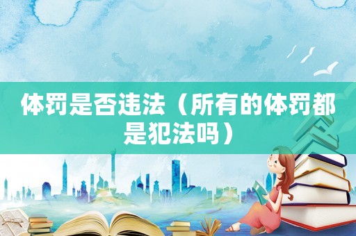 體罰是否違法（所有的體罰都是犯法嗎）