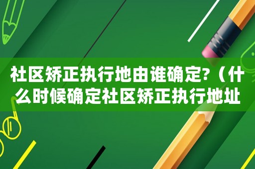 社區矯正執行地由誰確定?（什么時候確定社區矯正執行地址）