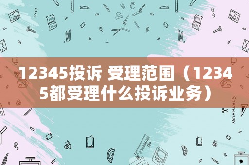 12345投訴 受理范圍（12345都受理什么投訴業務）