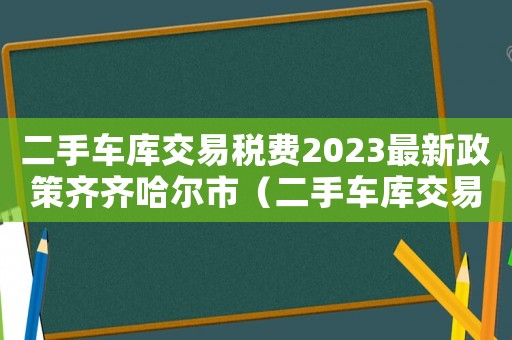 二手車庫交易稅費2023最新政策齊齊哈爾市（二手車庫交易稅費2023最新政策）