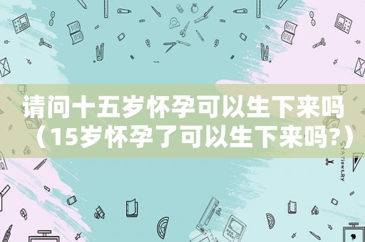 請問十五歲懷孕可以生下來嗎（15歲懷孕了可以生下來嗎?）