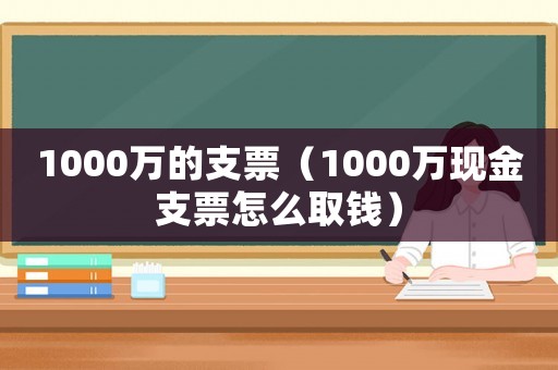 1000萬的支票（1000萬現金支票怎么取錢）