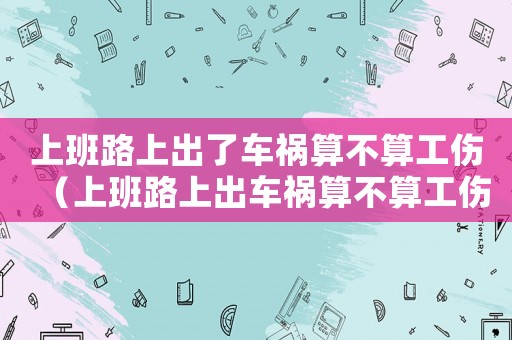 上班路上出了車禍算不算工傷（上班路上出車禍算不算工傷事故）