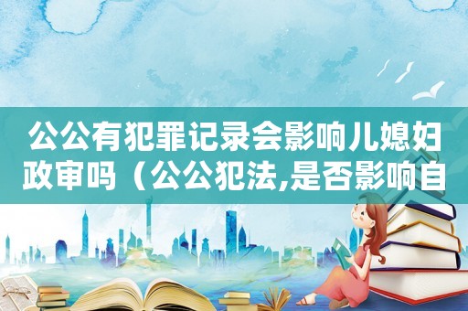 公公有犯罪記錄會影響兒媳婦政審嗎（公公犯法,是否影響自己入黨）