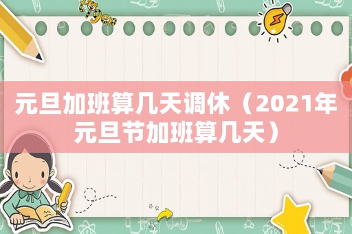 元旦加班算幾天調(diào)休（2021年元旦節(jié)加班算幾天）