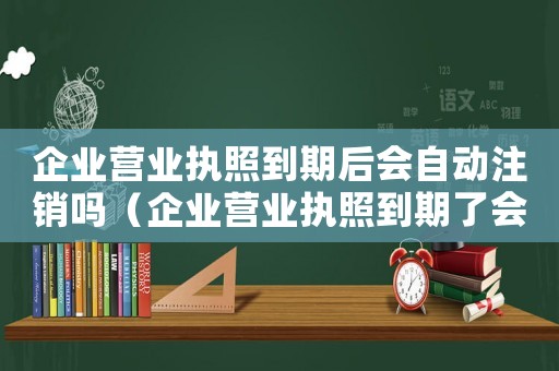企業(yè)營業(yè)執(zhí)照到期后會自動注銷嗎（企業(yè)營業(yè)執(zhí)照到期了會自動注銷嗎）