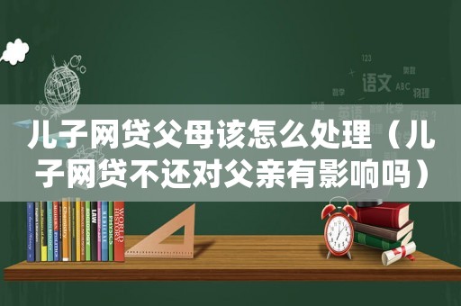 兒子網(wǎng)貸父母該怎么處理（兒子網(wǎng)貸不還對父親有影響嗎）