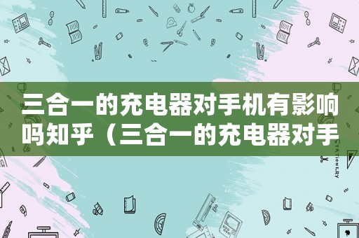 三合一的充電器對手機有影響嗎知乎（三合一的充電器對手機有影響嗎?）