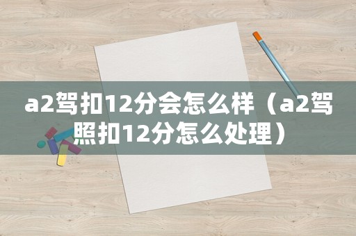a2駕扣12分會怎么樣（a2駕照扣12分怎么處理）