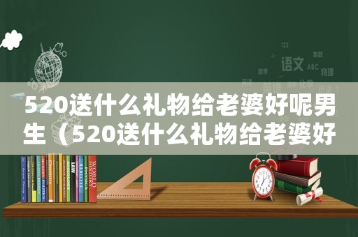 520送什么禮物給老婆好呢男生（520送什么禮物給老婆好呢）