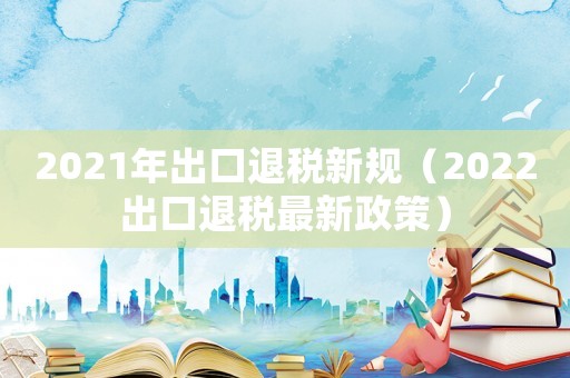 2021年出口退稅新規（2022出口退稅最新政策）