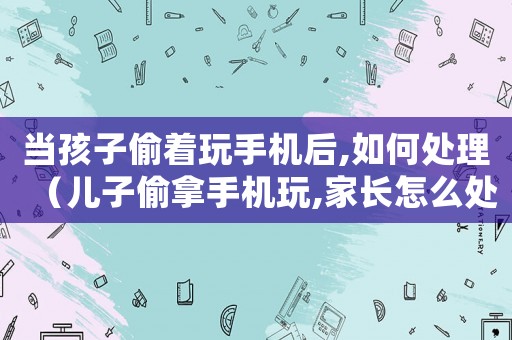 當孩子偷著玩手機后,如何處理（兒子偷拿手機玩,家長怎么處理）