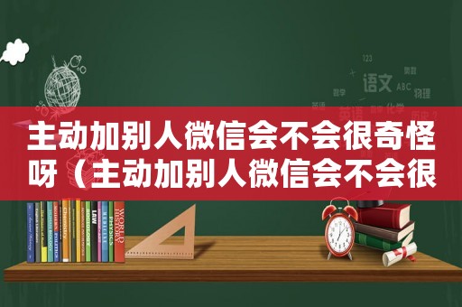 主動加別人微信會不會很奇怪呀（主動加別人微信會不會很奇怪）