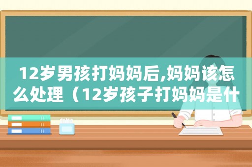 12歲男孩打媽媽后,媽媽該怎么處理（12歲孩子打媽媽是什么行為）