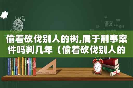 偷著砍伐別人的樹,屬于刑事案件嗎判幾年（偷著砍伐別人的樹,屬于刑事案件嗎?）