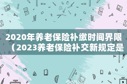 2020年養老保險補繳時間界限（2023養老保險補交新規定是什么）