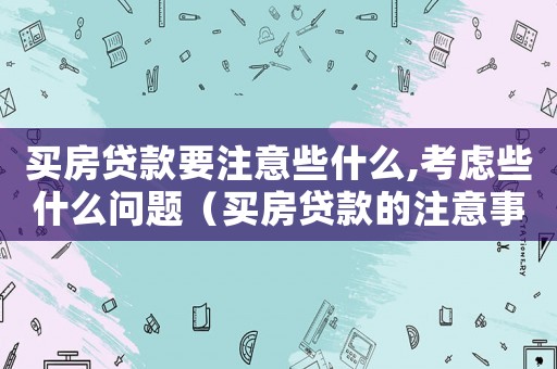 買房貸款要注意些什么,考慮些什么問題（買房貸款的注意事項有哪些方面）
