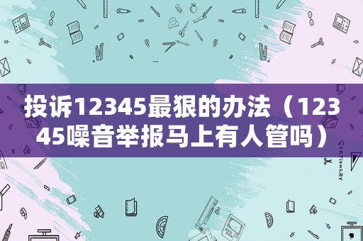 投訴12345最狠的辦法（12345噪音舉報馬上有人管嗎）