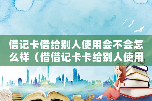 借記卡借給別人使用會不會怎么樣（借借記卡卡給別人使用的后果）