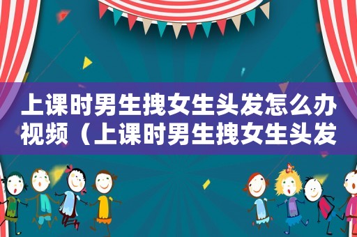 上課時男生拽女生頭發怎么辦視頻（上課時男生拽女生頭發怎么辦）