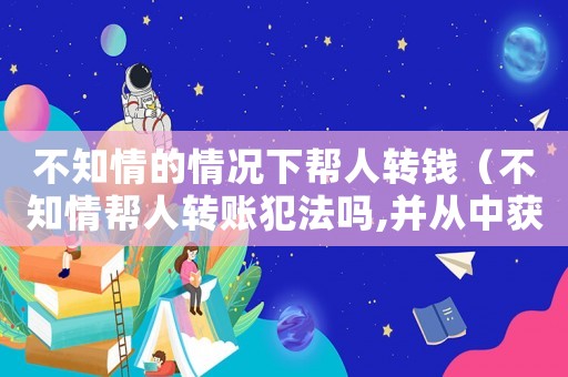 不知情的情況下幫人轉(zhuǎn)錢（不知情幫人轉(zhuǎn)賬犯法嗎,并從中獲利）