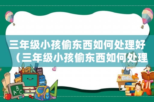三年級小孩偷東西如何處理好（三年級小孩偷東西如何處理）