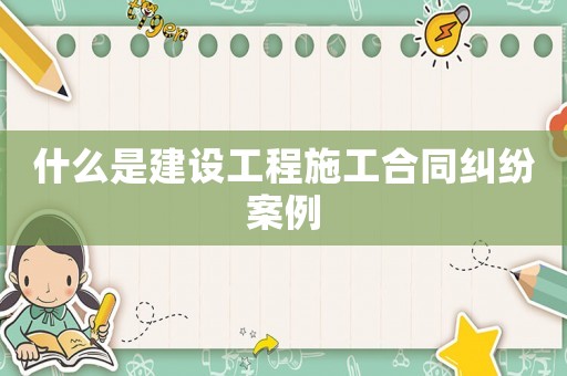 什么是建設工程施工合同糾紛案例