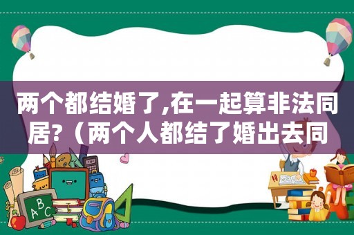 兩個(gè)都結(jié)婚了,在一起算非法同居?（兩個(gè)人都結(jié)了婚出去同居犯法不）