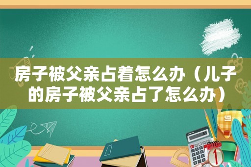 房子被父親占著怎么辦（兒子的房子被父親占了怎么辦）