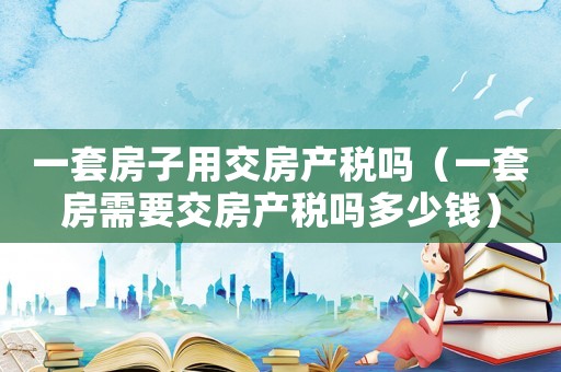 一套房子用交房產稅嗎（一套房需要交房產稅嗎多少錢）