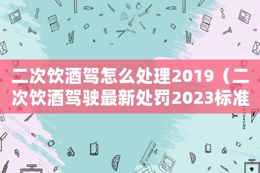 二次飲酒駕怎么處理2019（二次飲酒駕駛最新處罰2023標準）
