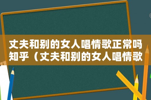 丈夫和別的女人唱情歌正常嗎知乎（丈夫和別的女人唱情歌正常嗎）