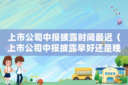 上市公司中報披露時間最遲（上市公司中報披露早好還是晚好）