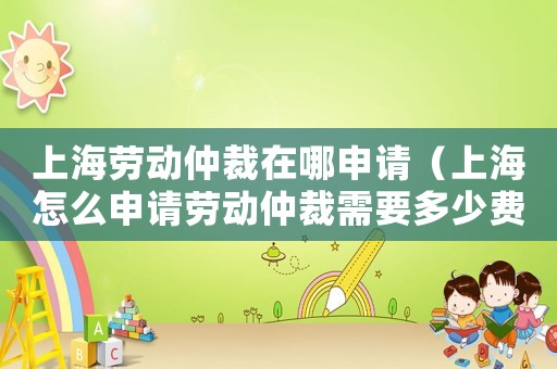 上海勞動仲裁在哪申請（上海怎么申請勞動仲裁需要多少費用）