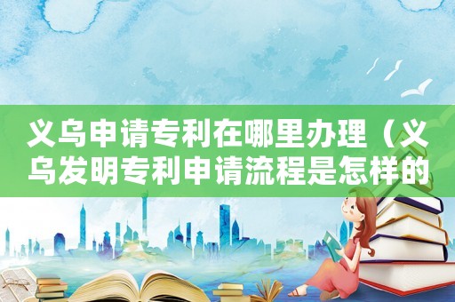 義烏申請專利在哪里辦理（義烏發明專利申請流程是怎樣的呀）