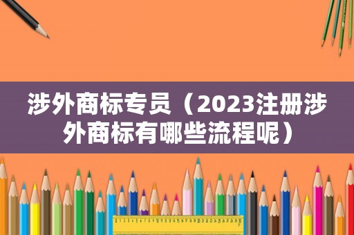 涉外商標專員（2023注冊涉外商標有哪些流程呢）
