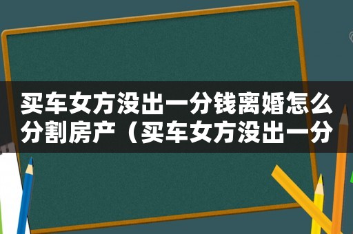 買車女方?jīng)]出一分錢離婚怎么分割房產(chǎn)（買車女方?jīng)]出一分錢離婚怎么分割）