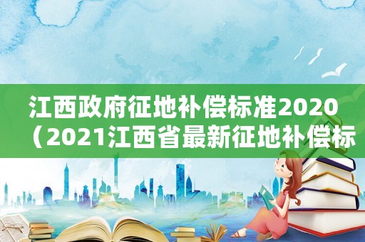 江西政府征地補償標準2020（2021江西省最新征地補償標準）