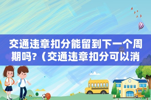 交通違章扣分能留到下一個周期嗎?（交通違章扣分可以消分嗎怎么處理）
