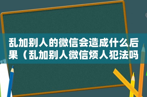 亂加別人的微信會造成什么后果（亂加別人微信煩人犯法嗎怎么處理）
