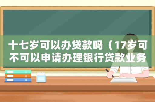 十七歲可以辦貸款嗎（17歲可不可以申請辦理銀行貸款業(yè)務(wù)）