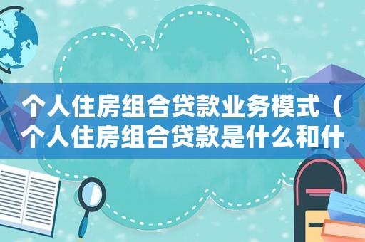 個人住房組合貸款業(yè)務(wù)模式（個人住房組合貸款是什么和什么的組合）