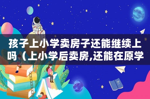 孩子上小學賣房子還能繼續上嗎（上小學后賣房,還能在原學校上學嗎）