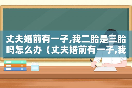 丈夫婚前有一子,我二胎是三胎嗎怎么辦（丈夫婚前有一子,我二胎是三胎嗎）