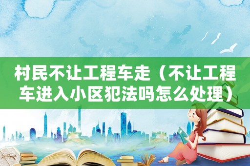 村民不讓工程車走（不讓工程車進入小區犯法嗎怎么處理）