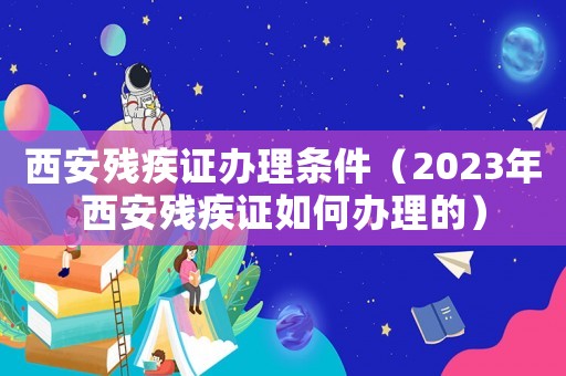 西安殘疾證辦理條件（2023年西安殘疾證如何辦理的）