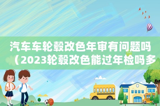 汽車車輪轂改色年審有問題嗎（2023輪轂改色能過年檢嗎多少錢）