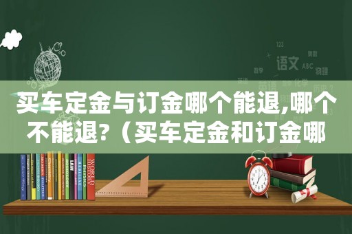 買車定金與訂金哪個能退,哪個不能退?（買車定金和訂金哪個能退哪個不能退）
