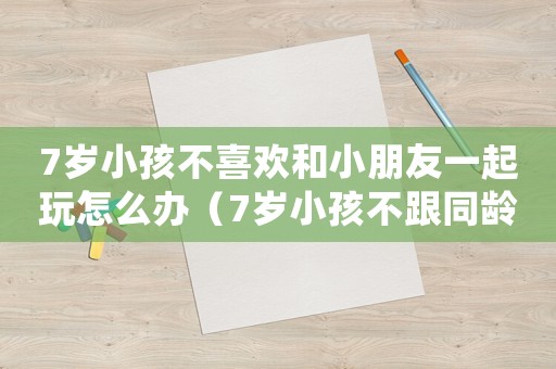 7歲小孩不喜歡和小朋友一起玩怎么辦（7歲小孩不跟同齡玩愿意跟比他小的玩）