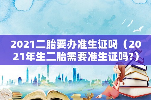 2021二胎要辦準(zhǔn)生證嗎（2021年生二胎需要準(zhǔn)生證嗎?）